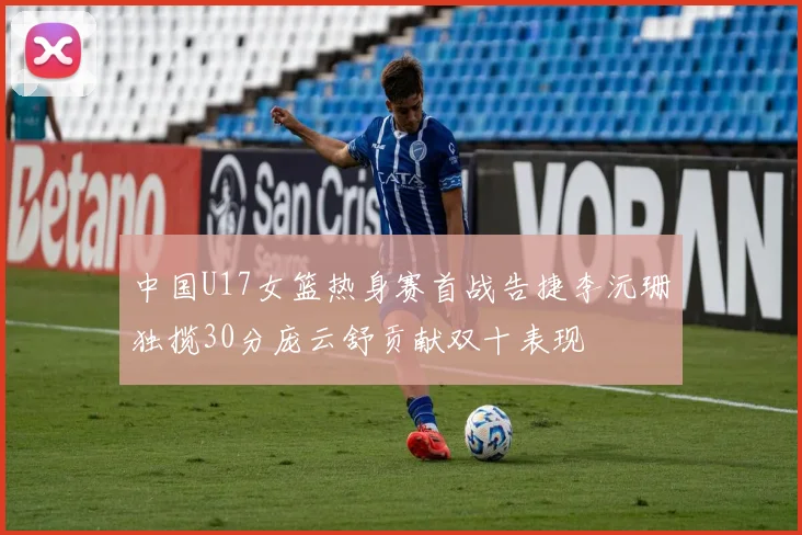 中国U17女篮热身赛首战告捷李沅珊独揽30分庞云舒贡献双十表现