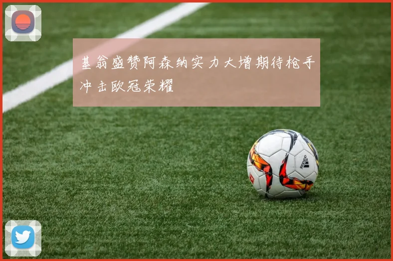 基翁盛赞阿森纳实力大增期待枪手冲击欧冠荣耀