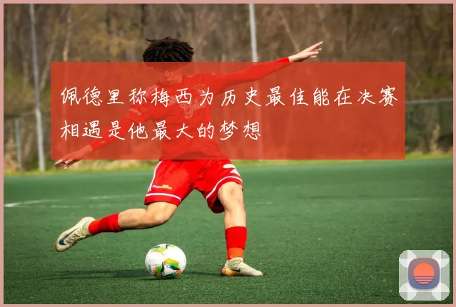 佩德里称梅西为历史最佳能在决赛相遇是他最大的梦想