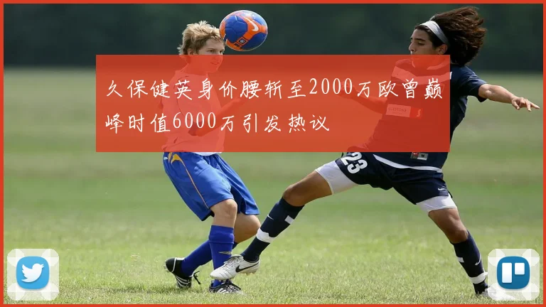 久保健英身价腰斩至2000万欧曾巅峰时值6000万引发热议