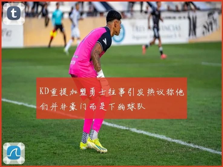 KD重提加盟勇士往事引发热议称他们并非豪门而是下狗球队