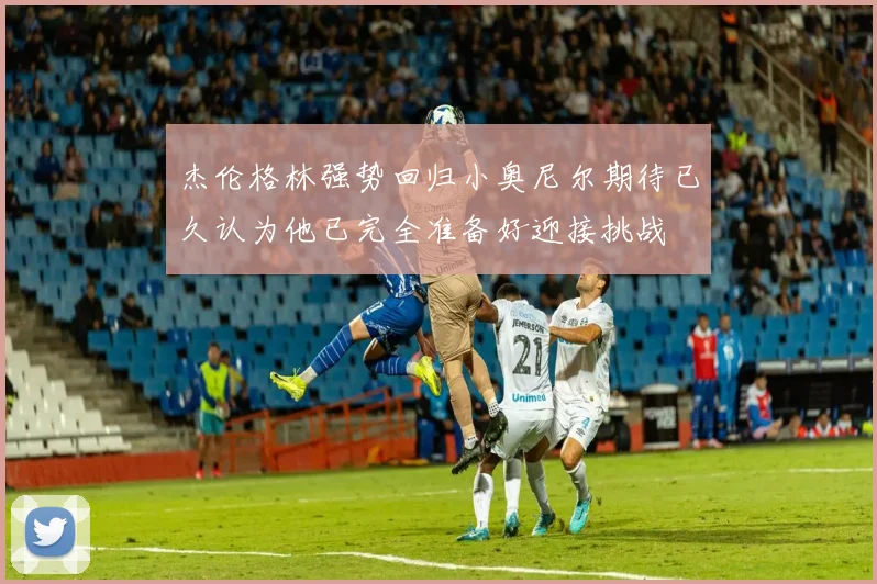 杰伦格林强势回归小奥尼尔期待已久认为他已完全准备好迎接挑战