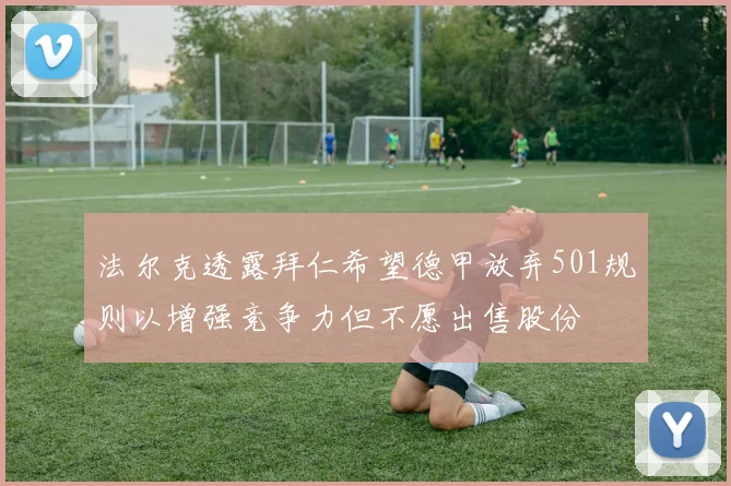 法尔克透露拜仁希望德甲放弃501规则以增强竞争力但不愿出售股份