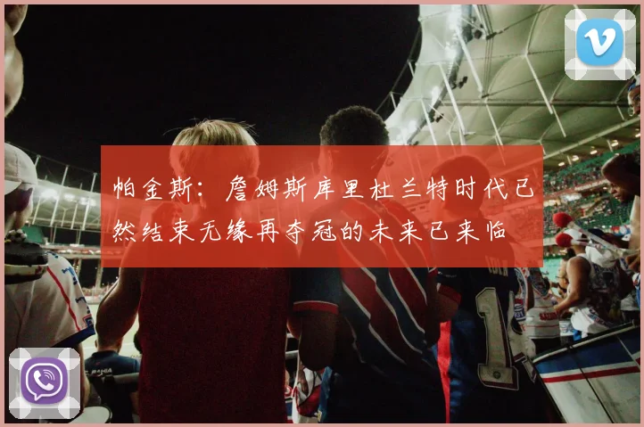 帕金斯：詹姆斯库里杜兰特时代已然结束无缘再夺冠的未来已来临
