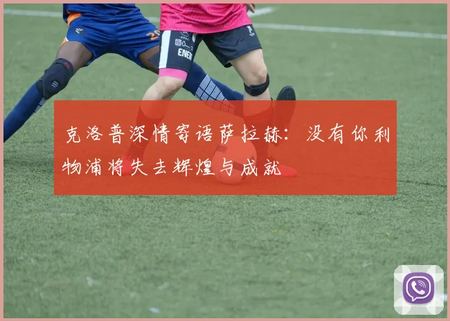 克洛普深情寄语萨拉赫：没有你利物浦将失去辉煌与成就