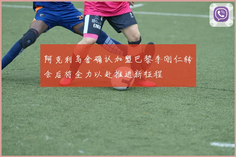 阿克利乌舍确认加盟巴黎李刚仁转会后将全力以赴推进新征程