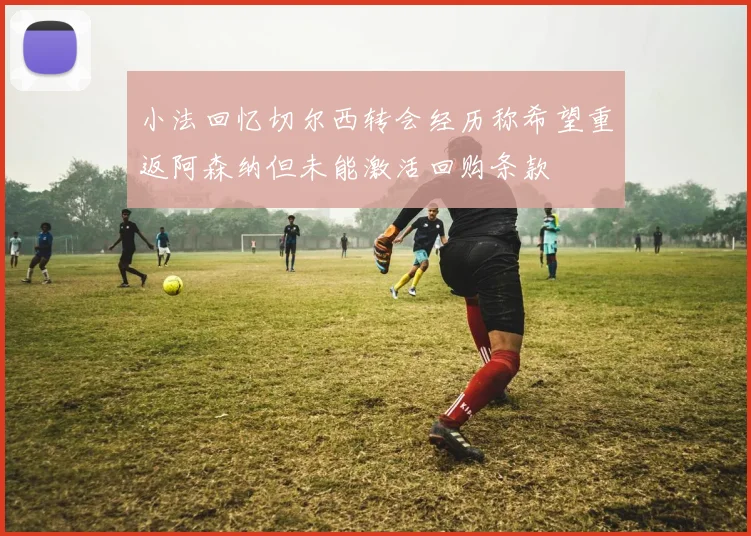 小法回忆切尔西转会经历称希望重返阿森纳但未能激活回购条款