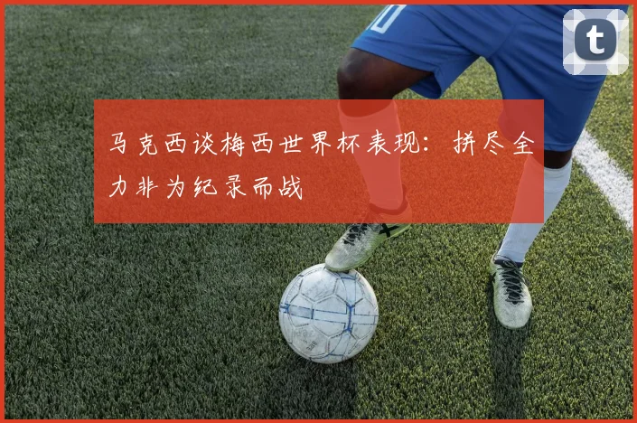 马克西谈梅西世界杯表现：拼尽全力非为纪录而战