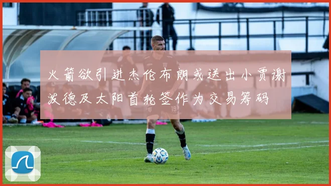 火箭欲引进杰伦布朗或送出小贾谢泼德及太阳首轮签作为交易筹码