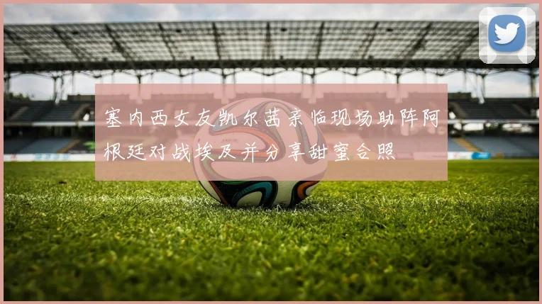 塞内西女友凯尔茜亲临现场助阵阿根廷对战埃及并分享甜蜜合照