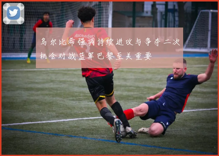 乌尔比希强调持续进攻与争夺二次机会对战蓝军巴黎至关重要