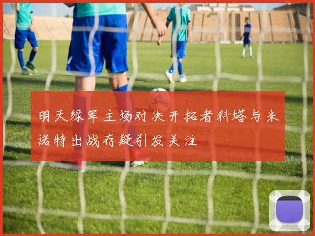 明天绿军主场对决开拓者科塔与米诺特出战存疑引发关注