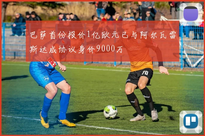 巴萨首份报价1亿欧元已与阿尔瓦雷斯达成协议身价9000万