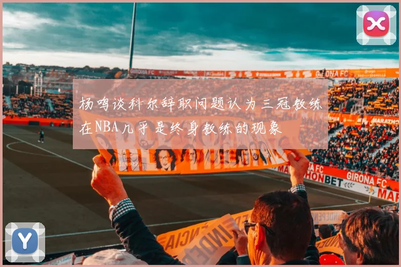 杨鸣谈科尔辞职问题认为三冠教练在NBA几乎是终身教练的现象