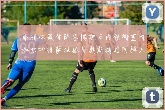 非洲杯最佳阵容揭晓马内领衔塞内加尔四将萨拉赫与奥斯梅恩同样入选