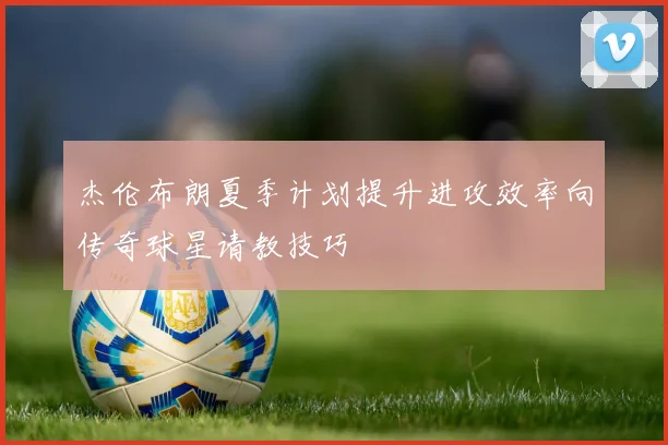 杰伦布朗夏季计划提升进攻效率向传奇球星请教技巧