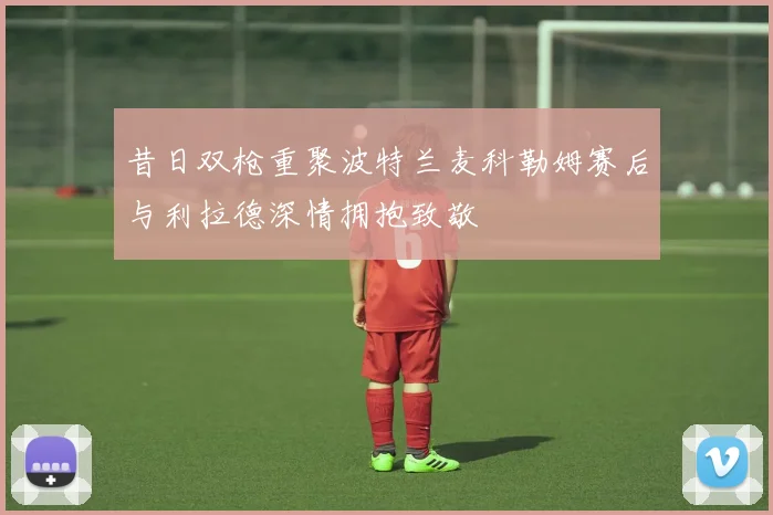 昔日双枪重聚波特兰麦科勒姆赛后与利拉德深情拥抱致敬