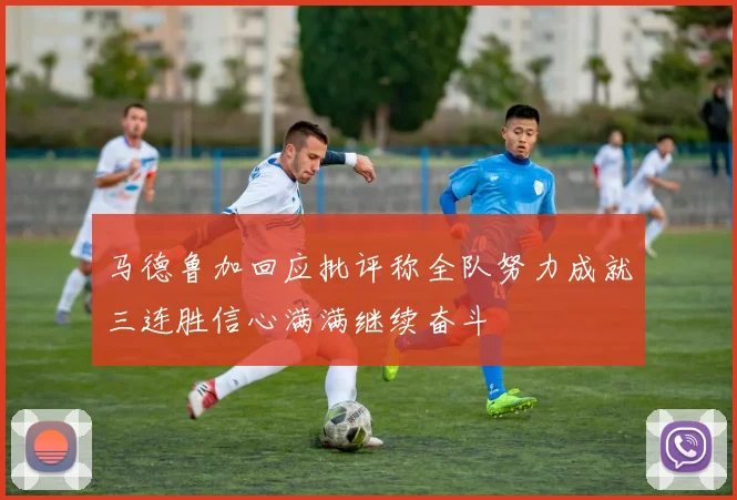 马德鲁加回应批评称全队努力成就三连胜信心满满继续奋斗