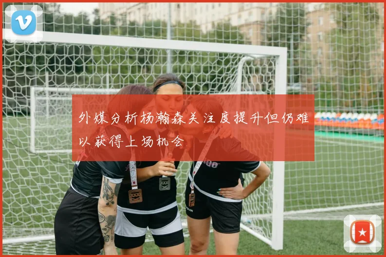 外媒分析杨瀚森关注度提升但仍难以获得上场机会