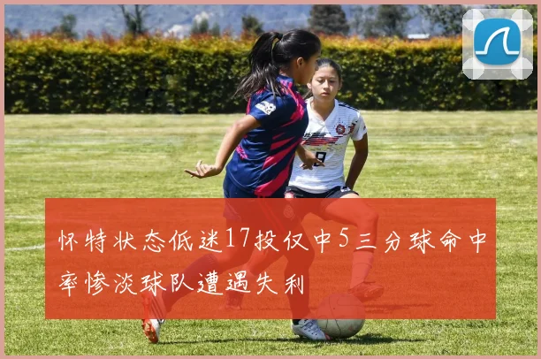 怀特状态低迷17投仅中5三分球命中率惨淡球队遭遇失利