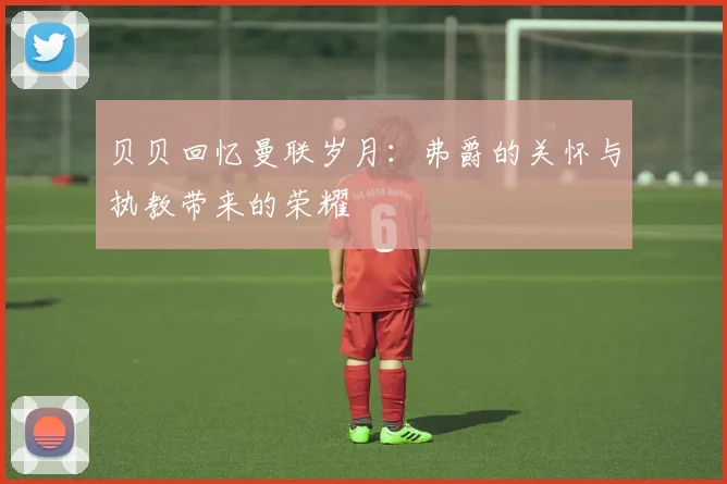 贝贝回忆曼联岁月：弗爵的关怀与执教带来的荣耀